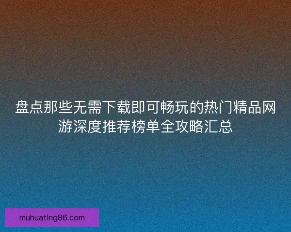 盘点那些无需下载即可畅玩的热门精品网游深度推荐榜单全攻略汇总