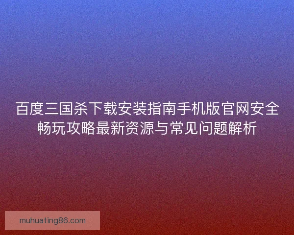 百度三国杀下载安装指南手机版官网安全畅玩攻略最新资源与常见问题解析