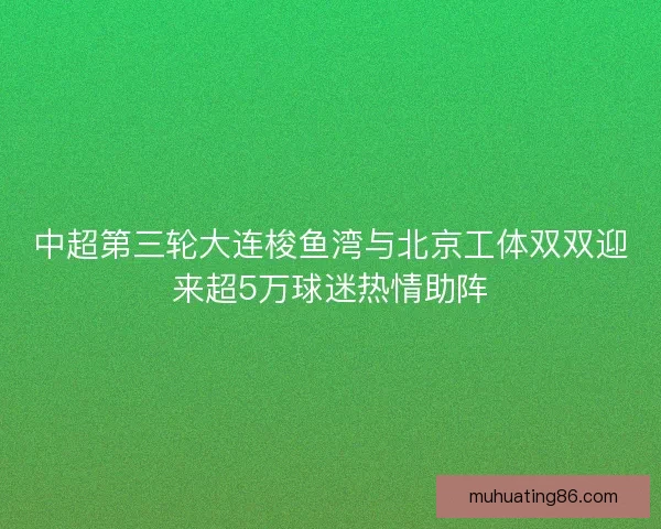 中超第三轮大连梭鱼湾与北京工体双双迎来超5万球迷热情助阵
