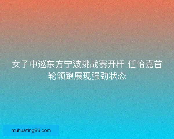 女子中巡东方宁波挑战赛开杆 任怡嘉首轮领跑展现强劲状态