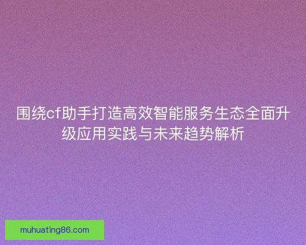 围绕cf助手打造高效智能服务生态全面升级应用实践与未来趋势解析