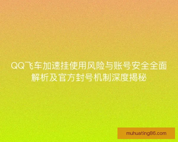 QQ飞车加速挂使用风险与账号安全全面解析及官方封号机制深度揭秘