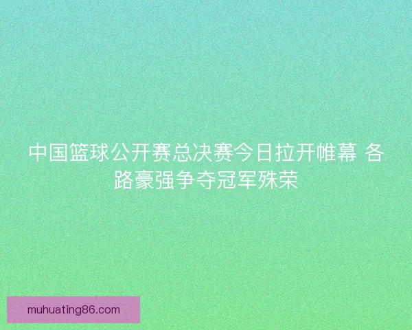 中国篮球公开赛总决赛今日拉开帷幕 各路豪强争夺冠军殊荣